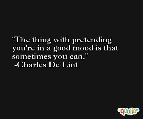 The thing with pretending you're in a good mood is that sometimes you can. -Charles De Lint