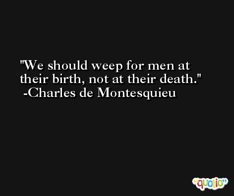 We should weep for men at their birth, not at their death. -Charles de Montesquieu