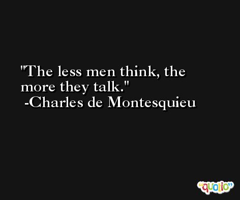 The less men think, the more they talk. -Charles de Montesquieu