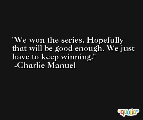 We won the series. Hopefully that will be good enough. We just have to keep winning. -Charlie Manuel