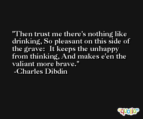 Then trust me there's nothing like drinking, So pleasant on this side of the grave:  It keeps the unhappy from thinking, And makes e'en the valiant more brave. -Charles Dibdin