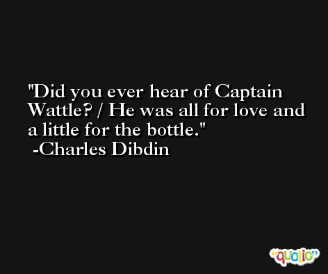 Did you ever hear of Captain Wattle? / He was all for love and a little for the bottle. -Charles Dibdin