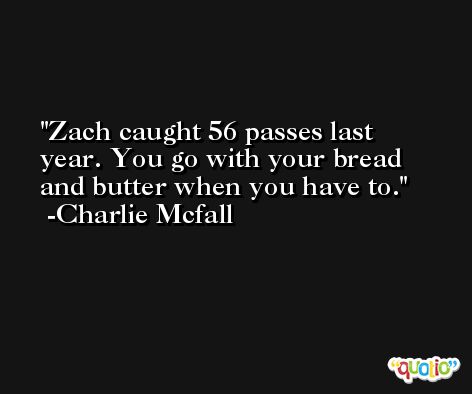 Zach caught 56 passes last year. You go with your bread and butter when you have to. -Charlie Mcfall