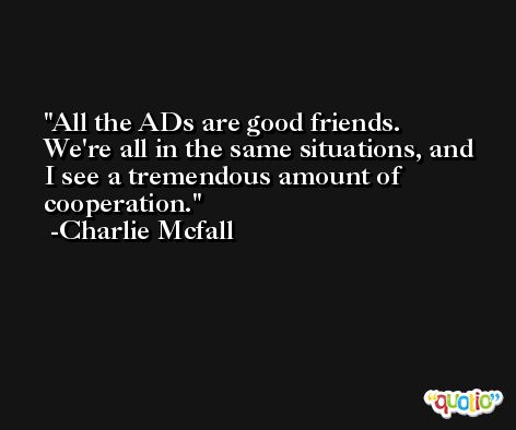 All the ADs are good friends. We're all in the same situations, and I see a tremendous amount of cooperation. -Charlie Mcfall