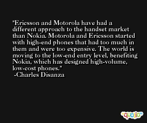 Ericsson and Motorola have had a different approach to the handset market than Nokia. Motorola and Ericsson started with high-end phones that had too much in them and were too expensive. The world is moving to the low-end entry level, benefiting Nokia, which has designed high-volume, low-cost phones. -Charles Disanza