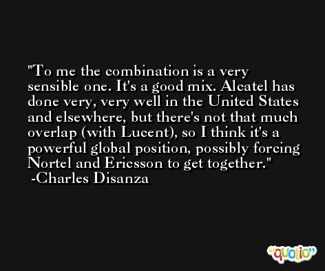 To me the combination is a very sensible one. It's a good mix. Alcatel has done very, very well in the United States and elsewhere, but there's not that much overlap (with Lucent), so I think it's a powerful global position, possibly forcing Nortel and Ericsson to get together. -Charles Disanza