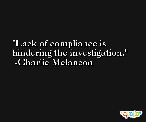 Lack of compliance is hindering the investigation. -Charlie Melancon