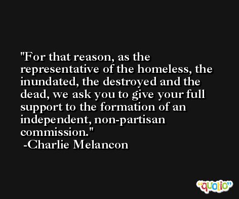 For that reason, as the representative of the homeless, the inundated, the destroyed and the dead, we ask you to give your full support to the formation of an independent, non-partisan commission. -Charlie Melancon