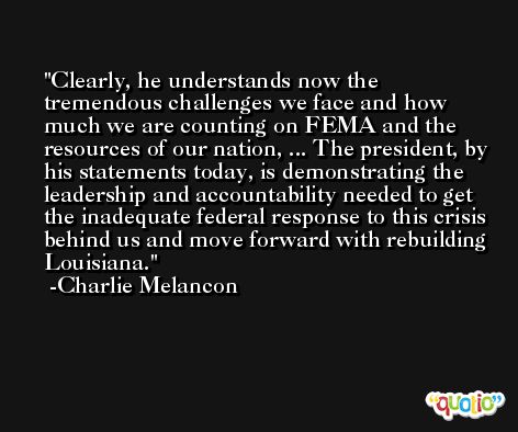 Clearly, he understands now the tremendous challenges we face and how much we are counting on FEMA and the resources of our nation, ... The president, by his statements today, is demonstrating the leadership and accountability needed to get the inadequate federal response to this crisis behind us and move forward with rebuilding Louisiana. -Charlie Melancon