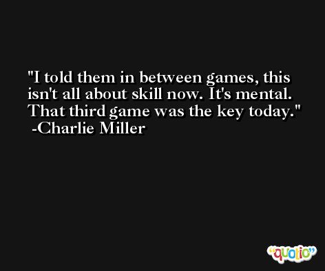 I told them in between games, this isn't all about skill now. It's mental. That third game was the key today. -Charlie Miller