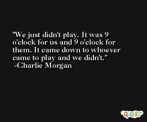 We just didn't play. It was 9 o'clock for us and 9 o'clock for them. It came down to whoever came to play and we didn't. -Charlie Morgan
