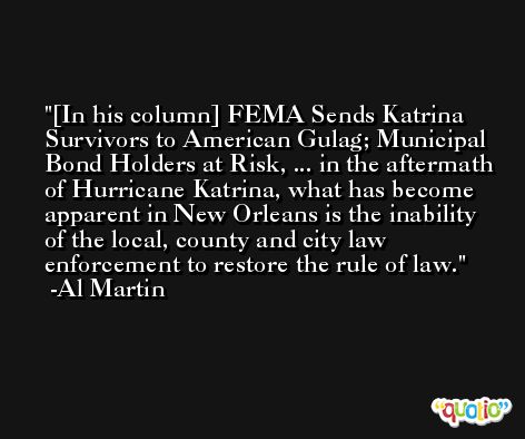 [In his column] FEMA Sends Katrina Survivors to American Gulag; Municipal Bond Holders at Risk, ... in the aftermath of Hurricane Katrina, what has become apparent in New Orleans is the inability of the local, county and city law enforcement to restore the rule of law. -Al Martin