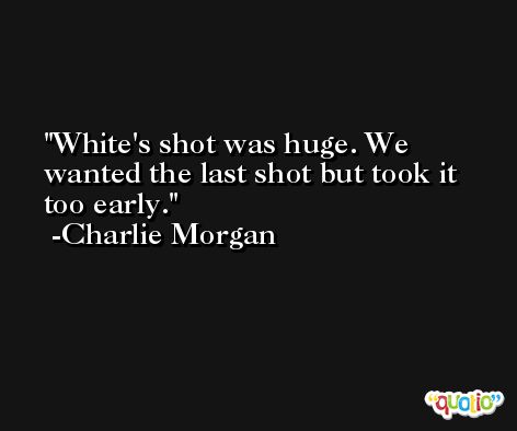 White's shot was huge. We wanted the last shot but took it too early. -Charlie Morgan