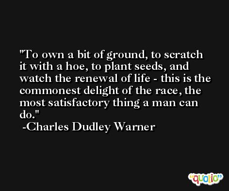 To own a bit of ground, to scratch it with a hoe, to plant seeds, and watch the renewal of life - this is the commonest delight of the race, the most satisfactory thing a man can do. -Charles Dudley Warner