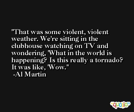 That was some violent, violent weather. We're sitting in the clubhouse watching on TV and wondering, 'What in the world is happening? Is this really a tornado? It was like, 'Wow. -Al Martin