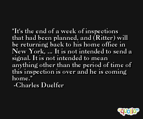 It's the end of a week of inspections that had been planned, and (Ritter) will be returning back to his home office in New York, ... It is not intended to send a signal. It is not intended to mean anything other than the period of time of this inspection is over and he is coming home. -Charles Duelfer