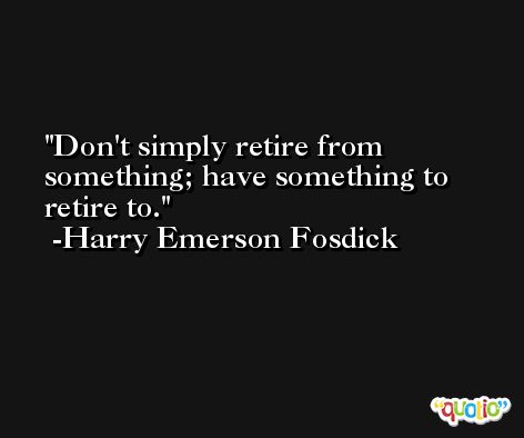 Don't simply retire from something; have something to retire to. -Harry Emerson Fosdick