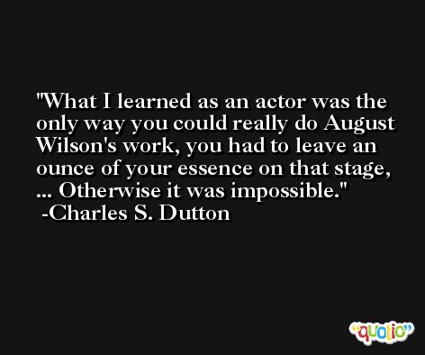 What I learned as an actor was the only way you could really do August Wilson's work, you had to leave an ounce of your essence on that stage, ... Otherwise it was impossible. -Charles S. Dutton
