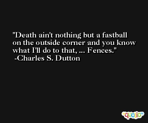 Death ain't nothing but a fastball on the outside corner and you know what I'll do to that, ... Fences. -Charles S. Dutton