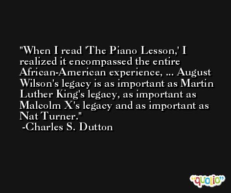 When I read 'The Piano Lesson,' I realized it encompassed the entire African-American experience, ... August Wilson's legacy is as important as Martin Luther King's legacy, as important as Malcolm X's legacy and as important as Nat Turner. -Charles S. Dutton