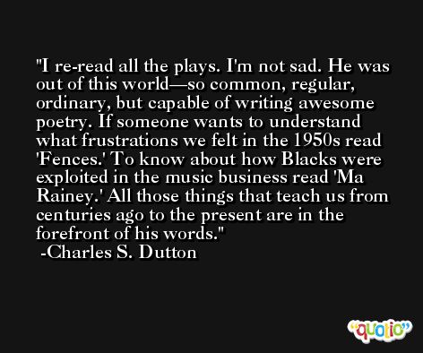 I re-read all the plays. I'm not sad. He was out of this world—so common, regular, ordinary, but capable of writing awesome poetry. If someone wants to understand what frustrations we felt in the 1950s read 'Fences.' To know about how Blacks were exploited in the music business read 'Ma Rainey.' All those things that teach us from centuries ago to the present are in the forefront of his words. -Charles S. Dutton