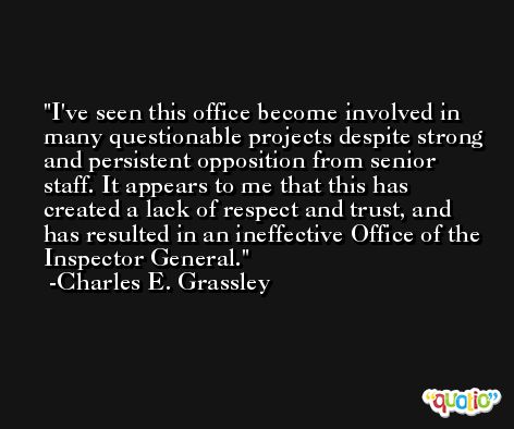 I've seen this office become involved in many questionable projects despite strong and persistent opposition from senior staff. It appears to me that this has created a lack of respect and trust, and has resulted in an ineffective Office of the Inspector General. -Charles E. Grassley