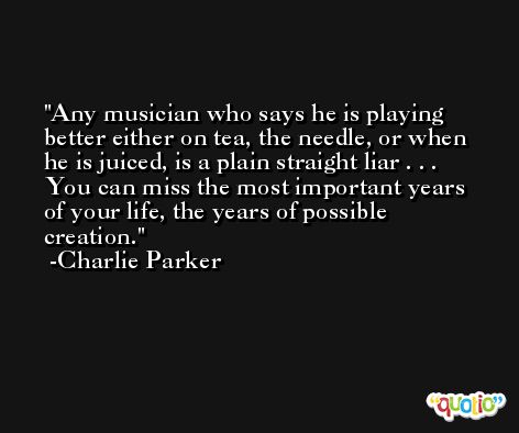 Any musician who says he is playing better either on tea, the needle, or when he is juiced, is a plain straight liar . . . You can miss the most important years of your life, the years of possible creation. -Charlie Parker