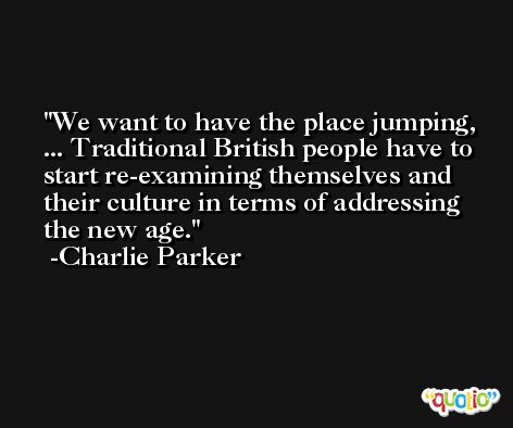 We want to have the place jumping, ... Traditional British people have to start re-examining themselves and their culture in terms of addressing the new age. -Charlie Parker