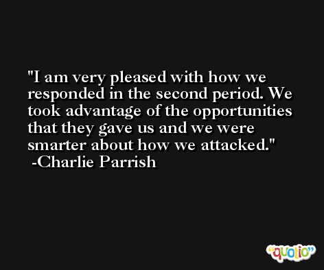 I am very pleased with how we responded in the second period. We took advantage of the opportunities that they gave us and we were smarter about how we attacked. -Charlie Parrish