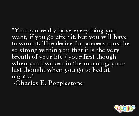 You can really have everything you want, if you go after it, but you will have to want it. The desire for success must be so strong within you that it is the very breath of your life / your first though when you awaken in the morning, your last thought when you go to bed at night... -Charles E. Popplestone
