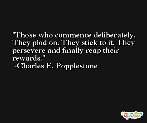 Those who commence deliberately. They plod on. They stick to it. They persevere and finally reap their rewards. -Charles E. Popplestone