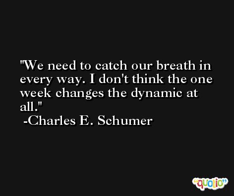 We need to catch our breath in every way. I don't think the one week changes the dynamic at all. -Charles E. Schumer
