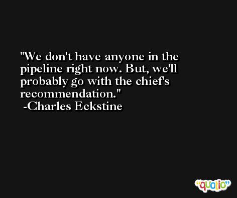 We don't have anyone in the pipeline right now. But, we'll probably go with the chief's recommendation. -Charles Eckstine
