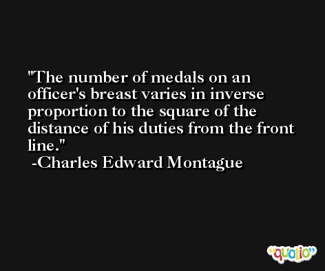 The number of medals on an officer's breast varies in inverse proportion to the square of the distance of his duties from the front line. -Charles Edward Montague