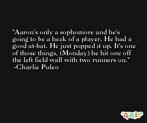 Aaron's only a sophomore and he's going to be a heck of a player. He had a good at-bat. He just popped it up. It's one of those things, (Monday) he hit one off the left field wall with two runners on. -Charlie Puleo
