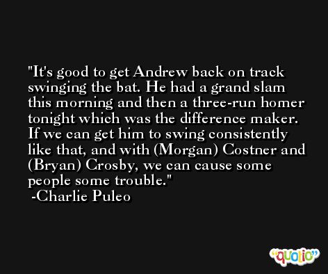 It's good to get Andrew back on track swinging the bat. He had a grand slam this morning and then a three-run homer tonight which was the difference maker. If we can get him to swing consistently like that, and with (Morgan) Costner and (Bryan) Crosby, we can cause some people some trouble. -Charlie Puleo