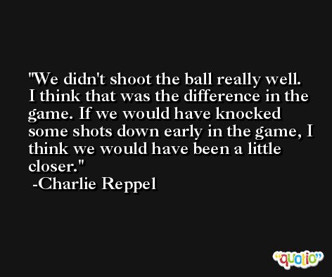 We didn't shoot the ball really well. I think that was the difference in the game. If we would have knocked some shots down early in the game, I think we would have been a little closer. -Charlie Reppel