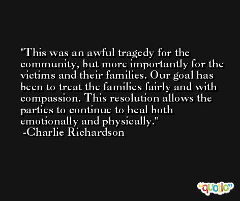 This was an awful tragedy for the community, but more importantly for the victims and their families. Our goal has been to treat the families fairly and with compassion. This resolution allows the parties to continue to heal both emotionally and physically. -Charlie Richardson