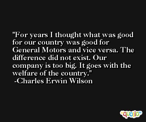 For years I thought what was good for our country was good for General Motors and vice versa. The difference did not exist. Our company is too big. It goes with the welfare of the country. -Charles Erwin Wilson