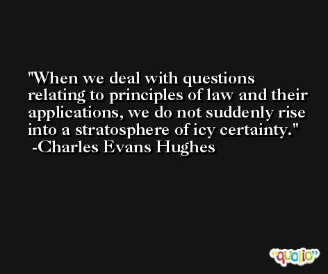 When we deal with questions relating to principles of law and their applications, we do not suddenly rise into a stratosphere of icy certainty. -Charles Evans Hughes
