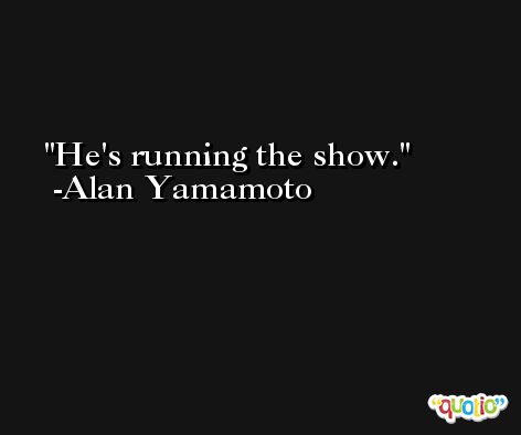 He's running the show. -Alan Yamamoto