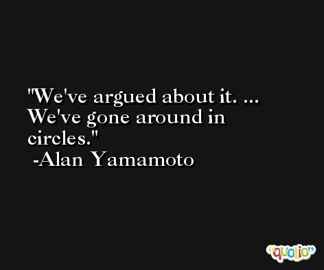 We've argued about it. ... We've gone around in circles. -Alan Yamamoto