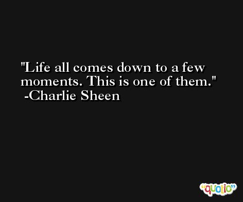 Life all comes down to a few moments. This is one of them. -Charlie Sheen
