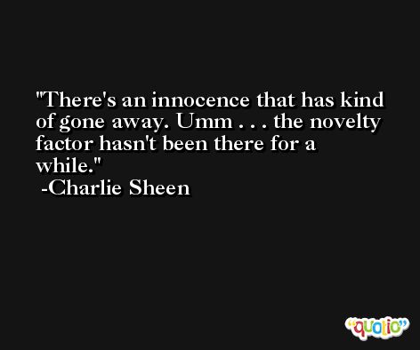 There's an innocence that has kind of gone away. Umm . . . the novelty factor hasn't been there for a while. -Charlie Sheen