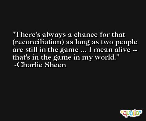 There's always a chance for that (reconciliation) as long as two people are still in the game ... I mean alive -- that's in the game in my world. -Charlie Sheen