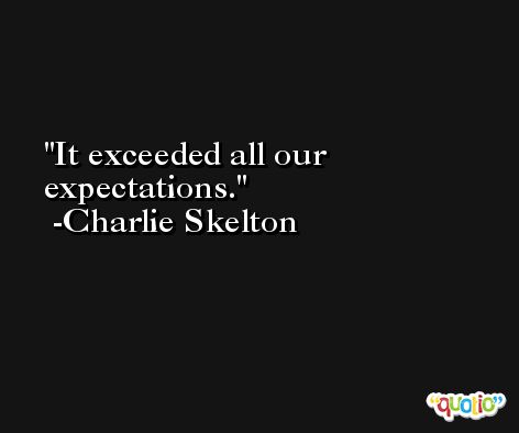 It exceeded all our expectations. -Charlie Skelton