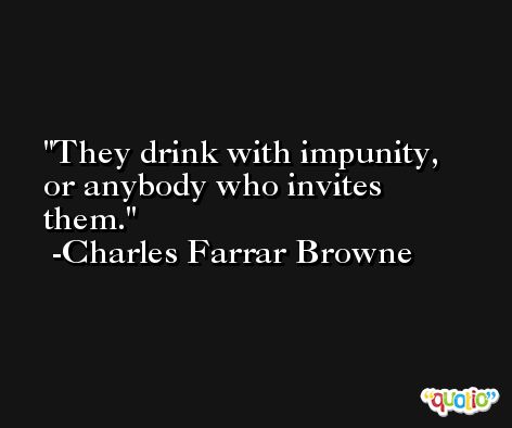 They drink with impunity, or anybody who invites them. -Charles Farrar Browne