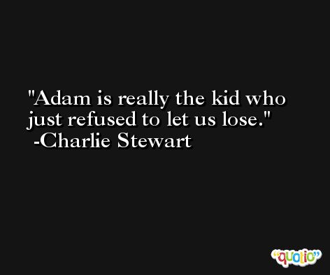 Adam is really the kid who just refused to let us lose. -Charlie Stewart