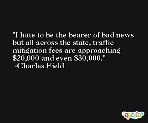 I hate to be the bearer of bad news but all across the state, traffic mitigation fees are approaching $20,000 and even $30,000. -Charles Field