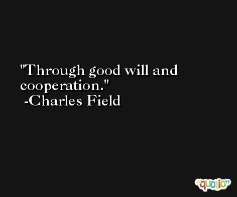 Through good will and cooperation. -Charles Field